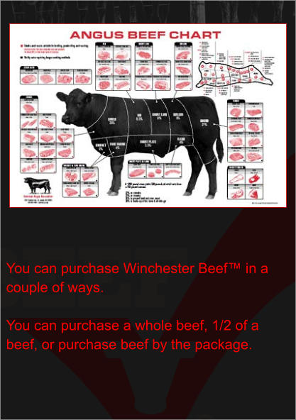 You can purchase Winchester Beef™ in a couple of ways.  You can purchase a whole beef, 1/2 of a beef, or purchase beef by the package.