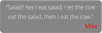 “Salad? Yes I eat salad, I let the cow eat the salad, then I eat the cow.” Mike