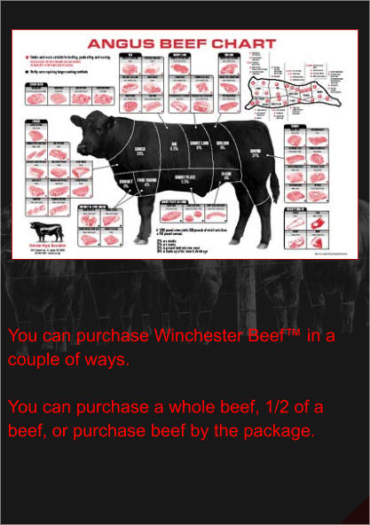 You can purchase Winchester Beef™ in a couple of ways.  You can purchase a whole beef, 1/2 of a beef, or purchase beef by the package.
