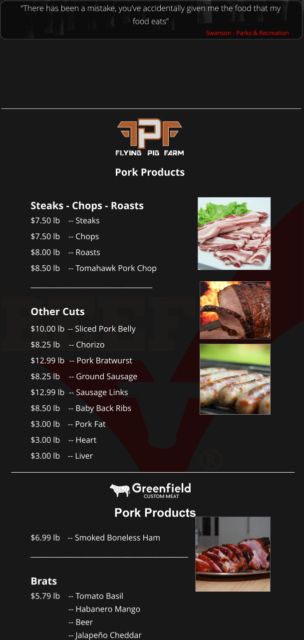 Steaks - Chops - Roasts $7.50 lb 		-- Steaks $7.50 lb	-- Chops $8.00 lb	-- Roasts $8.50 lb	-- Tomahawk Pork Chop __________________________________  Other Cuts $10.00 lb	-- Sliced Pork Belly $8.25 lb	-- Chorizo $12.99 lb	-- Pork Bratwurst $8.25 lb	-- Ground Sausage $12.99 lb	-- Sausage Links $8.50 lb	-- Baby Back Ribs $3.00 lb	-- Pork Fat $3.00 lb	-- Heart $3.00 lb	-- Liver “There has been a mistake, you’ve accidentally given me the food that my food eats” Swanson - Parks & Recreation Pork Products Pork Products $6.99 lb 	-- Smoked Boneless Ham ____________________________________________  Brats $5.79 lb	-- Tomato Basil -- Habanero Mango -- Beer -- Jalapeño Cheddar