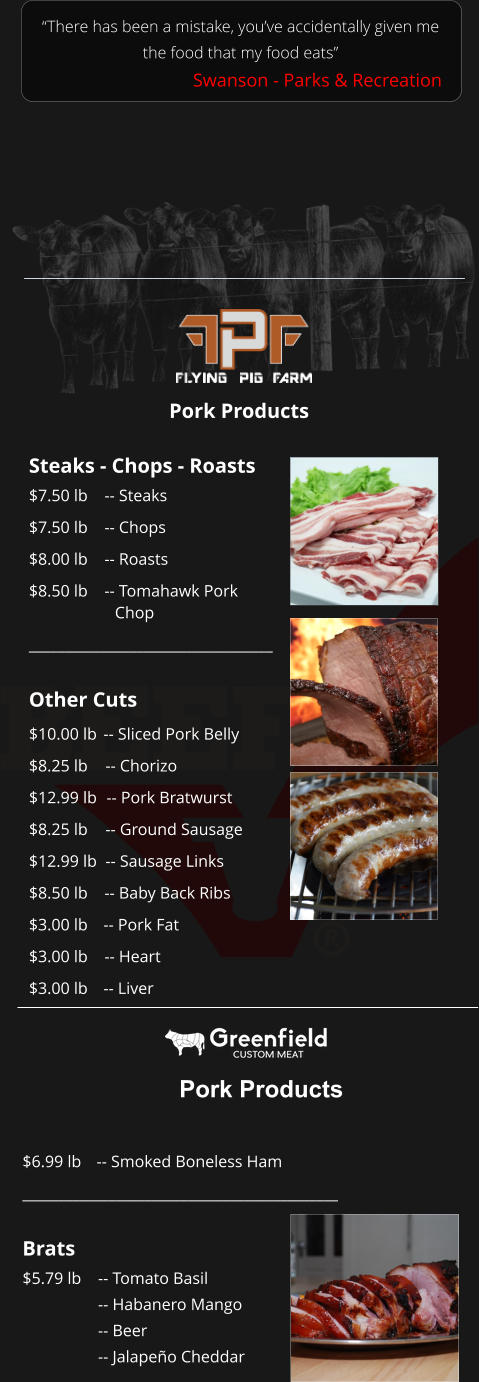 Steaks - Chops - Roasts $7.50 lb 		-- Steaks $7.50 lb	-- Chops $8.00 lb	-- Roasts $8.50 lb	-- Tomahawk Pork Chop __________________________________  Other Cuts $10.00 lb	-- Sliced Pork Belly $8.25 lb	-- Chorizo $12.99 lb	-- Pork Bratwurst $8.25 lb	-- Ground Sausage $12.99 lb	-- Sausage Links $8.50 lb	-- Baby Back Ribs $3.00 lb	-- Pork Fat $3.00 lb	-- Heart $3.00 lb	-- Liver “There has been a mistake, you’ve accidentally given me the food that my food eats” Swanson - Parks & Recreation Pork Products Pork Products $6.99 lb 	-- Smoked Boneless Ham ____________________________________________  Brats $5.79 lb	-- Tomato Basil -- Habanero Mango -- Beer -- Jalapeño Cheddar